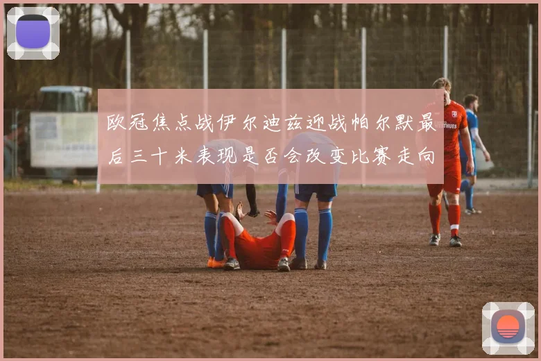 欧冠焦点战伊尔迪兹迎战帕尔默最后三十米表现是否会改变比赛走向