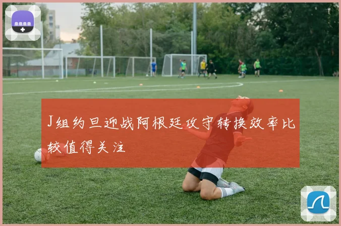 J组约旦迎战阿根廷攻守转换效率比较值得关注