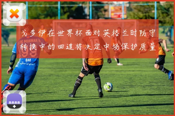 戈多伊在世界杯面对英格兰时防守转换中的回追将决定中场保护质量