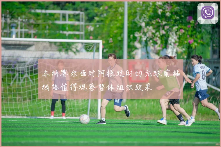 本纳赛尔面对阿根廷时的无球前插线路值得观察整体组织效果