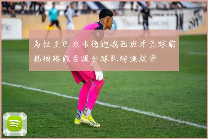 乌拉圭巴尔韦德迎战西班牙无球前插线路能否提升球队转换效率