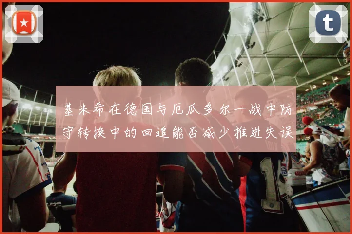 基米希在德国与厄瓜多尔一战中防守转换中的回追能否减少推进失误