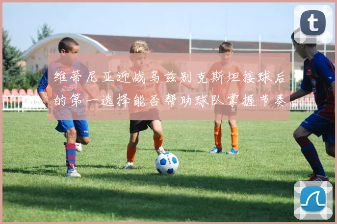 维蒂尼亚迎战乌兹别克斯坦接球后的第一选择能否帮助球队掌握节奏