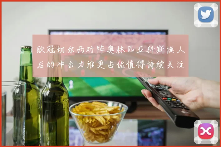 欧冠切尔西对阵奥林匹亚科斯换人后的冲击力谁更占优值得持续关注