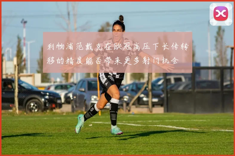 利物浦范戴克在欧冠高压下长传转移的精度能否带来更多射门机会