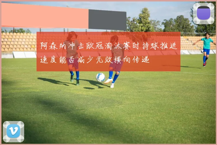 阿森纳冲击欧冠淘汰赛时持球推进速度能否减少无效横向传递