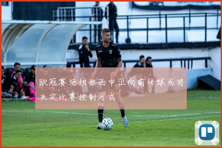 欧冠赛场切尔西中卫向前传球或将决定比赛控制方式