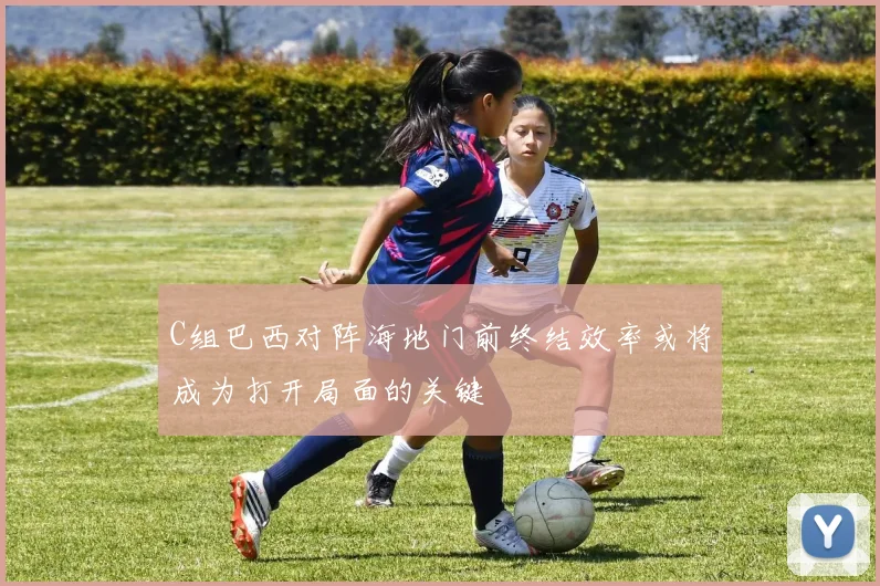 C组巴西对阵海地门前终结效率或将成为打开局面的关键
