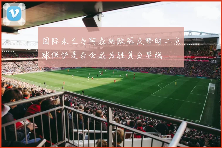 国际米兰与阿森纳欧冠交锋时二点球保护是否会成为胜负分界线