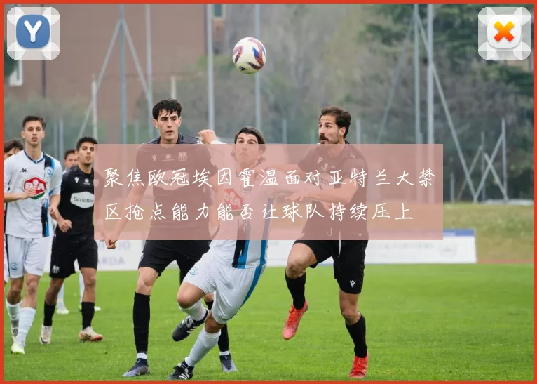 聚焦欧冠埃因霍温面对亚特兰大禁区抢点能力能否让球队持续压上