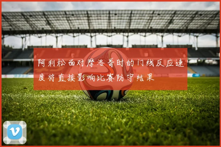 阿利松面对摩洛哥时的门线反应速度将直接影响比赛防守结果