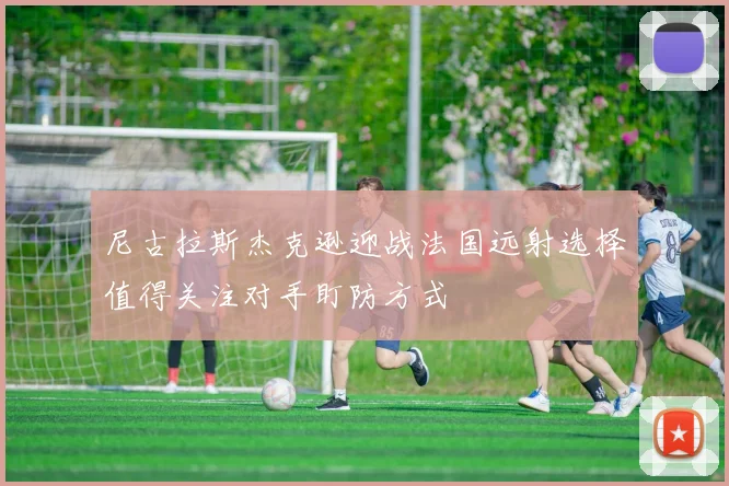尼古拉斯杰克逊迎战法国远射选择值得关注对手盯防方式