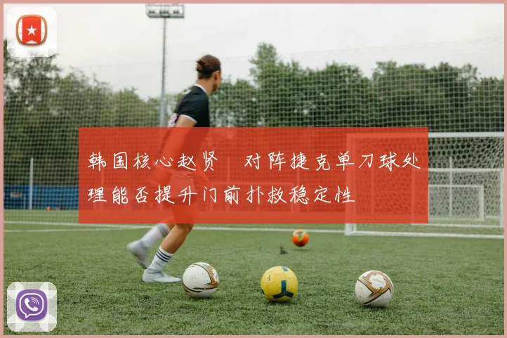 韩国核心赵贤祐对阵捷克单刀球处理能否提升门前扑救稳定性