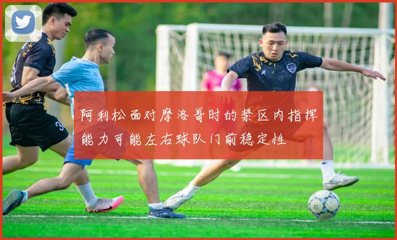 阿利松面对摩洛哥时的禁区内指挥能力可能左右球队门前稳定性