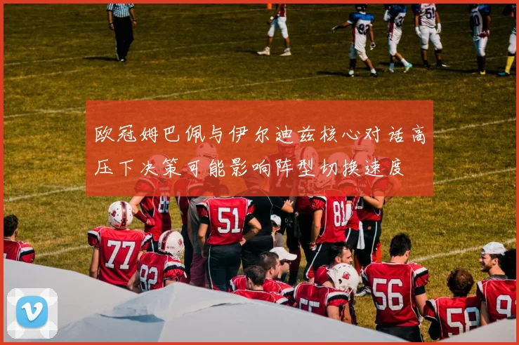 欧冠姆巴佩与伊尔迪兹核心对话高压下决策可能影响阵型切换速度