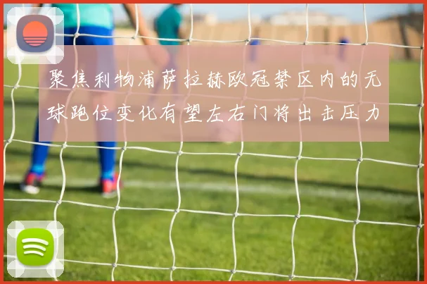 聚焦利物浦萨拉赫欧冠禁区内的无球跑位变化有望左右门将出击压力