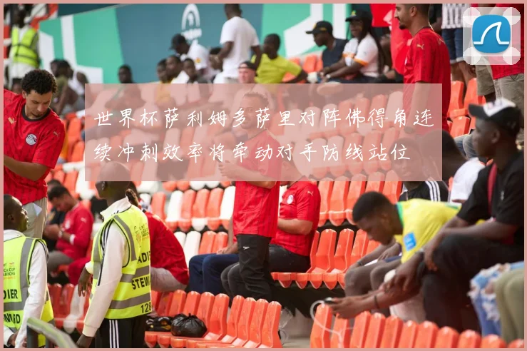 世界杯萨利姆多萨里对阵佛得角连续冲刺效率将牵动对手防线站位