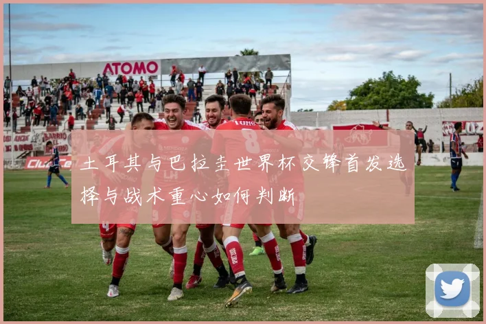 土耳其与巴拉圭世界杯交锋首发选择与战术重心如何判断