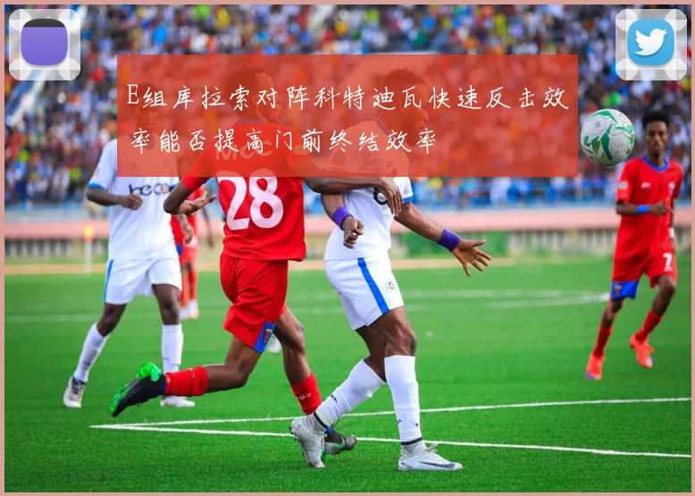 E组库拉索对阵科特迪瓦快速反击效率能否提高门前终结效率