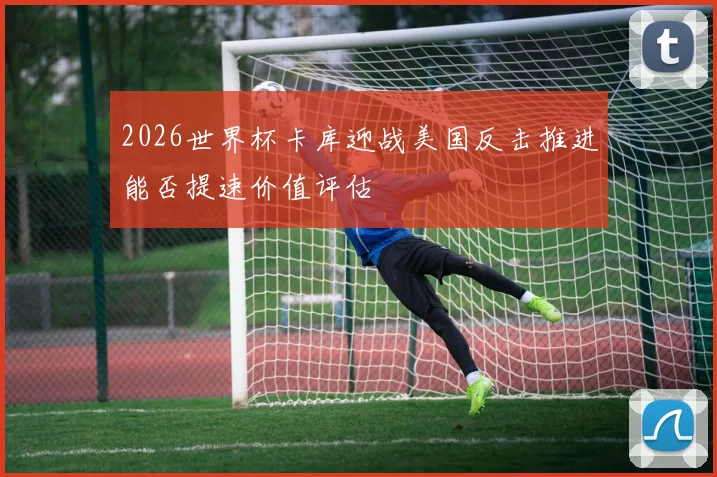 2026世界杯卡库迎战美国反击推进能否提速价值评估