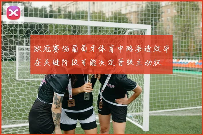 欧冠赛场葡萄牙体育中路渗透效率在关键阶段可能决定晋级主动权