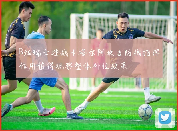 B组瑞士迎战卡塔尔阿坎吉防线指挥作用值得观察整体补位效果
