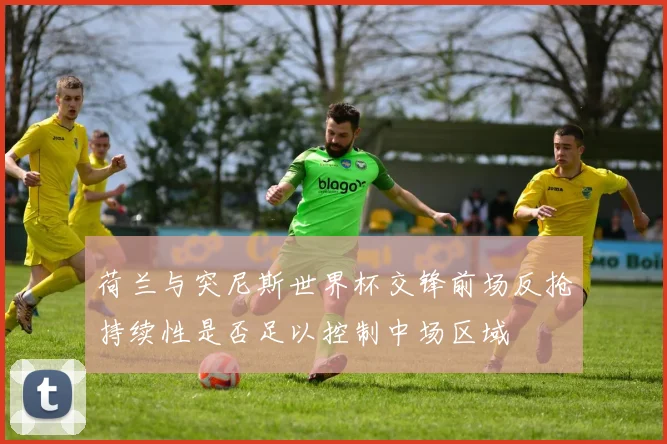 荷兰与突尼斯世界杯交锋前场反抢持续性是否足以控制中场区域