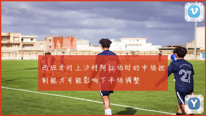 西班牙对上沙特阿拉伯时的中场控制能力可能影响下半场调整