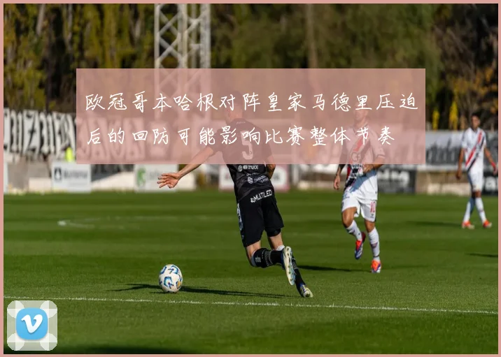 欧冠哥本哈根对阵皇家马德里压迫后的回防可能影响比赛整体节奏