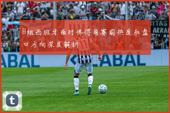 H组西班牙面对佛得角赛前热度和盘口方向深度解析