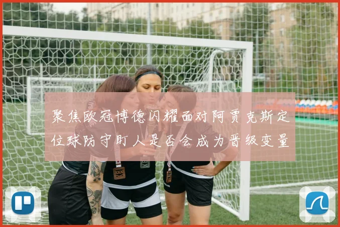 聚焦欧冠博德闪耀面对阿贾克斯定位球防守盯人是否会成为晋级变量