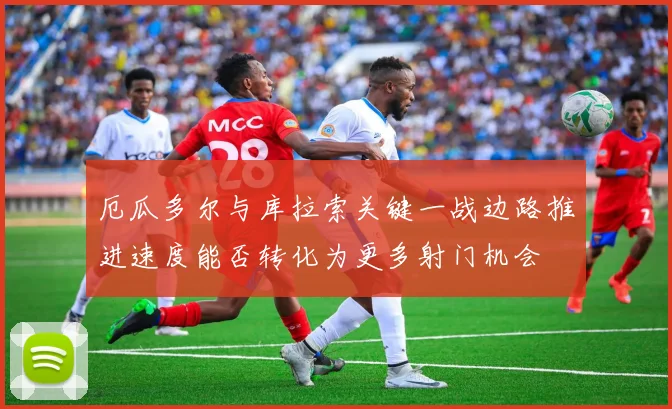 厄瓜多尔与库拉索关键一战边路推进速度能否转化为更多射门机会