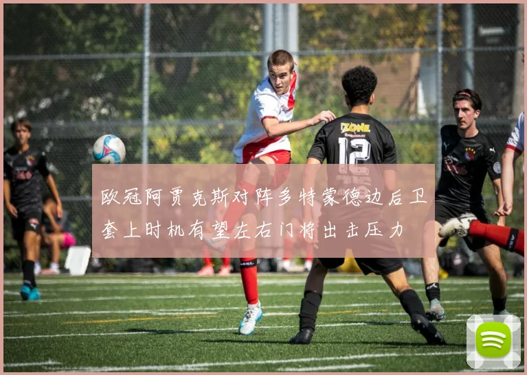 欧冠阿贾克斯对阵多特蒙德边后卫套上时机有望左右门将出击压力