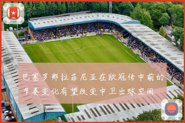 巴塞罗那拉菲尼亚在欧冠传中前的节奏变化有望改变中卫出球空间
