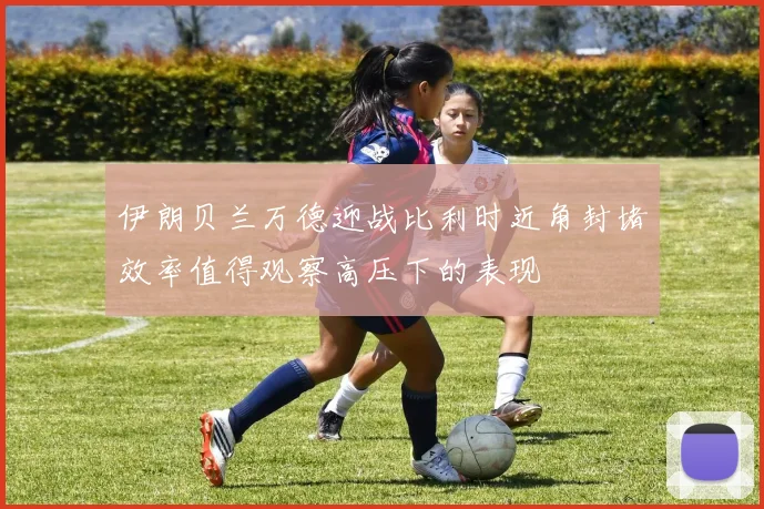 伊朗贝兰万德迎战比利时近角封堵效率值得观察高压下的表现