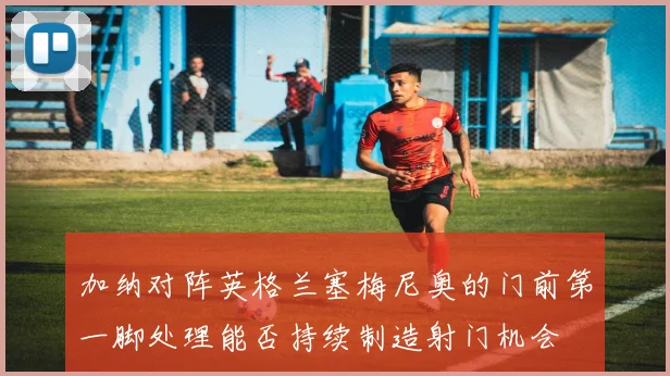 加纳对阵英格兰塞梅尼奥的门前第一脚处理能否持续制造射门机会
