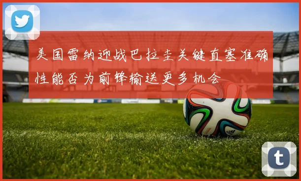 美国雷纳迎战巴拉圭关键直塞准确性能否为前锋输送更多机会