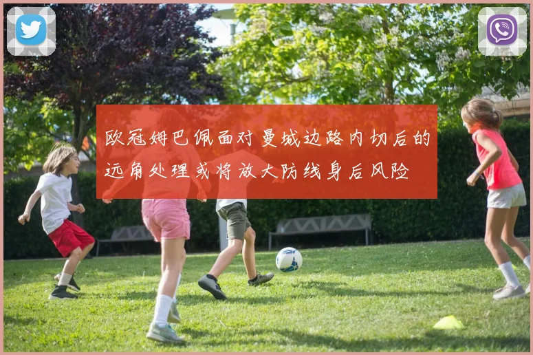 欧冠姆巴佩面对曼城边路内切后的远角处理或将放大防线身后风险