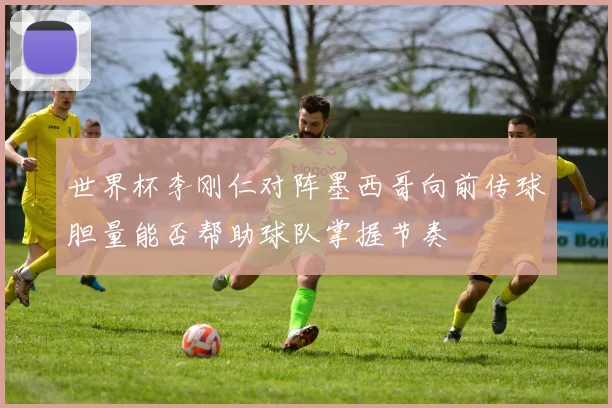世界杯李刚仁对阵墨西哥向前传球胆量能否帮助球队掌握节奏