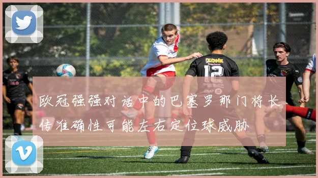 欧冠强强对话中的巴塞罗那门将长传准确性可能左右定位球威胁
