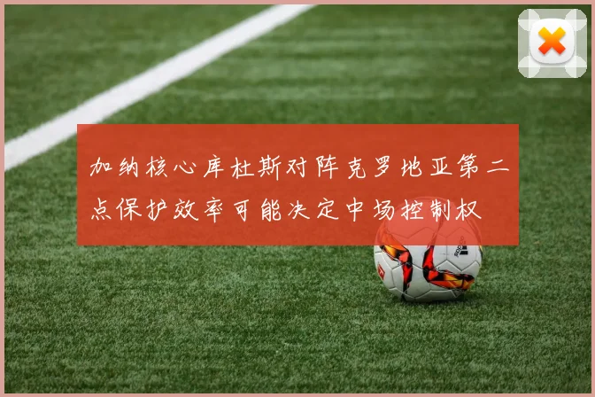 加纳核心库杜斯对阵克罗地亚第二点保护效率可能决定中场控制权