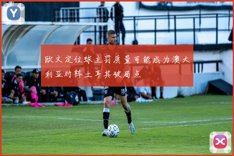欧文定位球主罚质量可能成为澳大利亚对阵土耳其破局点