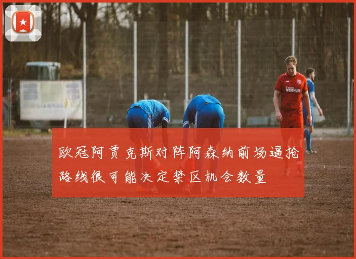 欧冠阿贾克斯对阵阿森纳前场逼抢路线很可能决定禁区机会数量