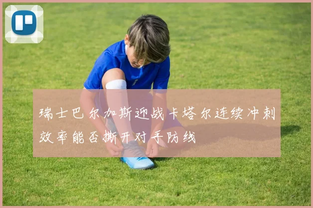 瑞士巴尔加斯迎战卡塔尔连续冲刺效率能否撕开对手防线