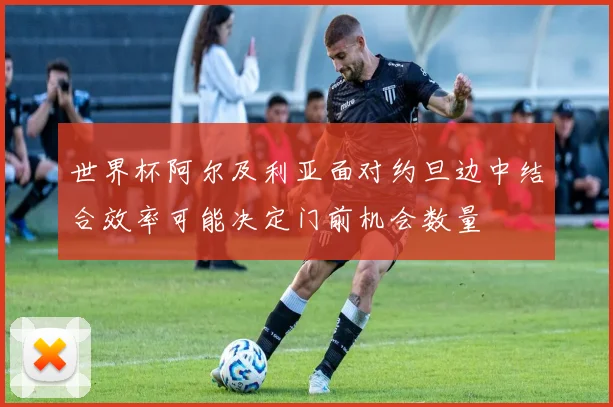 世界杯阿尔及利亚面对约旦边中结合效率可能决定门前机会数量