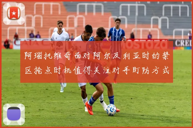 阿瑙托维奇面对阿尔及利亚时的禁区抢点时机值得关注对手盯防方式