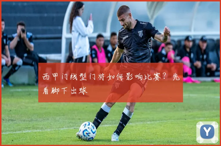 西甲门线型门将如何影响比赛?先看脚下出球