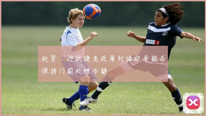 赵贤祐迎战捷克近角封堵效率能否保持门前处理冷静