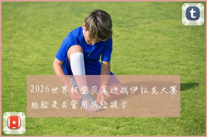 2026世界杯登贝莱迎战伊拉克大赛经验是否管用风险提示