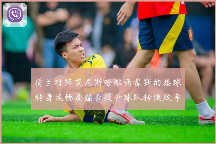 荷兰对阵突尼斯哈维西蒙斯的接球转身流畅度能否提升球队转换效率